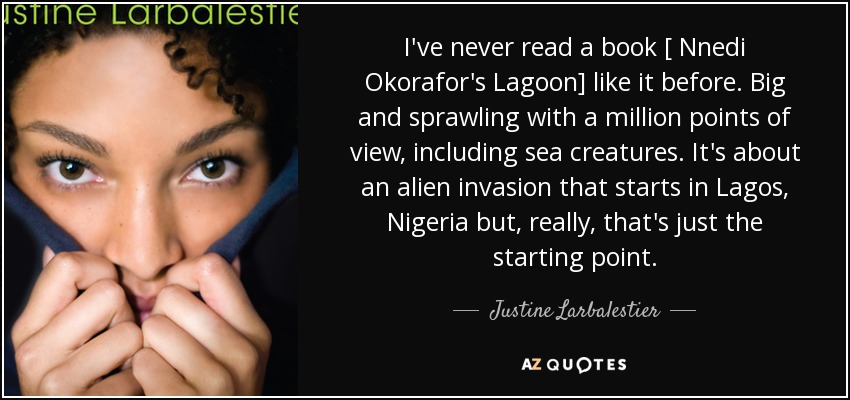I've never read a book [ Nnedi Okorafor's Lagoon] like it before. Big and sprawling with a million points of view, including sea creatures. It's about an alien invasion that starts in Lagos, Nigeria but, really, that's just the starting point. - Justine Larbalestier