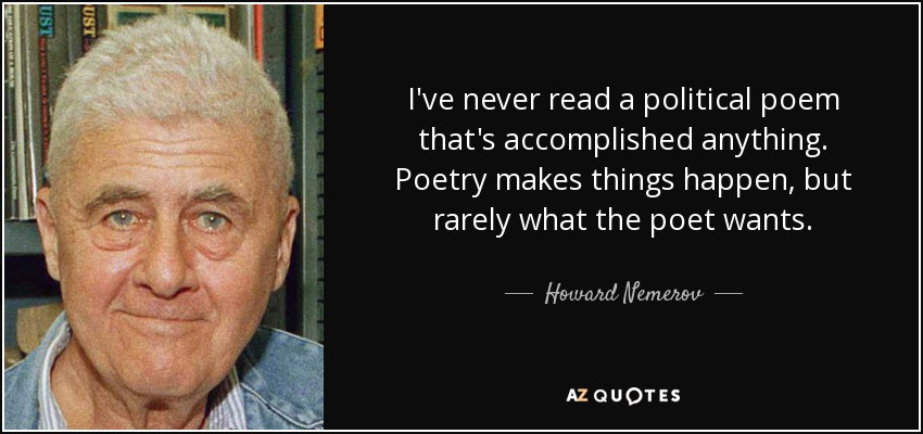 I've never read a political poem that's accomplished anything. Poetry makes things happen, but rarely what the poet wants. - Howard Nemerov