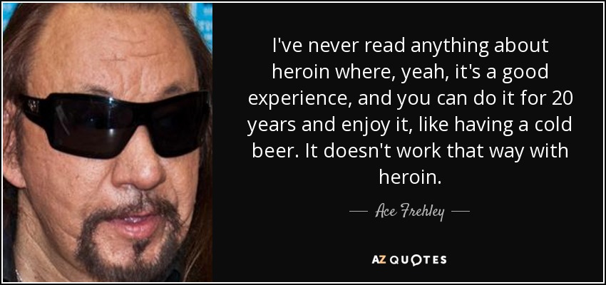 I've never read anything about heroin where, yeah, it's a good experience, and you can do it for 20 years and enjoy it, like having a cold beer. It doesn't work that way with heroin. - Ace Frehley