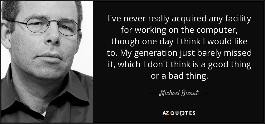 I've never really acquired any facility for working on the computer, though one day I think I would like to. My generation just barely missed it, which I don't think is a good thing or a bad thing. - Michael Bierut