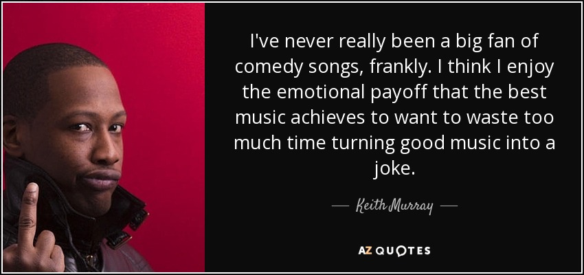 I've never really been a big fan of comedy songs, frankly. I think I enjoy the emotional payoff that the best music achieves to want to waste too much time turning good music into a joke. - Keith Murray