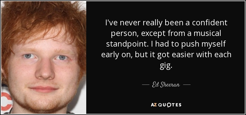 I've never really been a confident person, except from a musical standpoint. I had to push myself early on, but it got easier with each gig. - Ed Sheeran