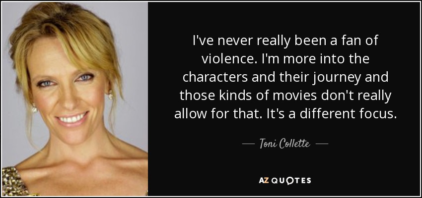 I've never really been a fan of violence. I'm more into the characters and their journey and those kinds of movies don't really allow for that. It's a different focus. - Toni Collette