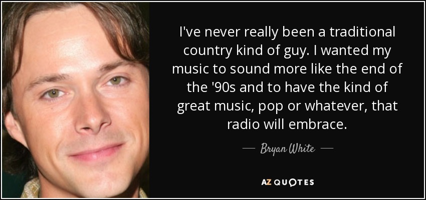 I've never really been a traditional country kind of guy. I wanted my music to sound more like the end of the '90s and to have the kind of great music, pop or whatever, that radio will embrace. - Bryan White
