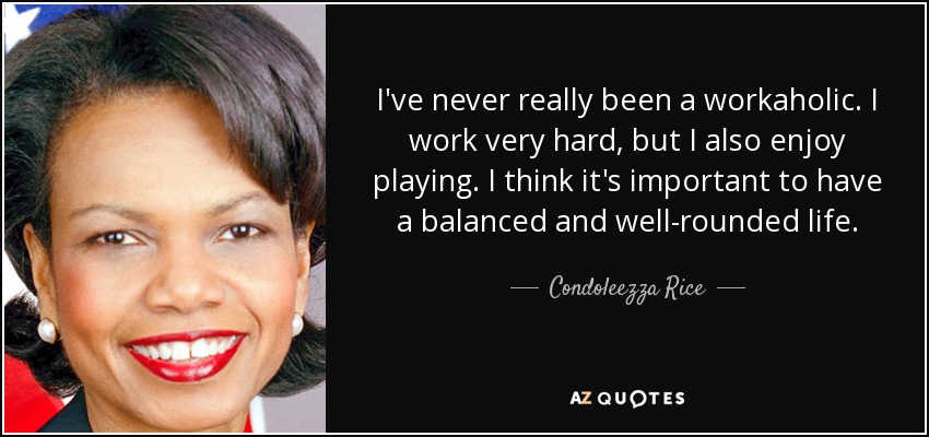 I've never really been a workaholic. I work very hard, but I also enjoy playing. I think it's important to have a balanced and well-rounded life. - Condoleezza Rice
