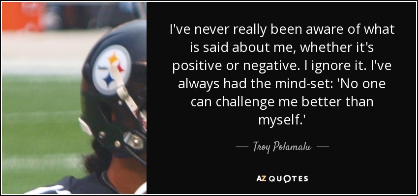 I've never really been aware of what is said about me, whether it's positive or negative. I ignore it. I've always had the mind-set: 'No one can challenge me better than myself.' - Troy Polamalu