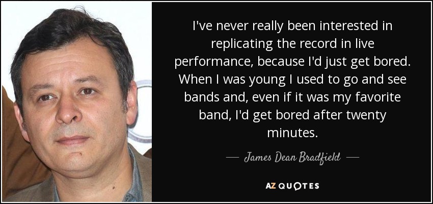 I've never really been interested in replicating the record in live performance, because I'd just get bored. When I was young I used to go and see bands and, even if it was my favorite band, I'd get bored after twenty minutes. - James Dean Bradfield