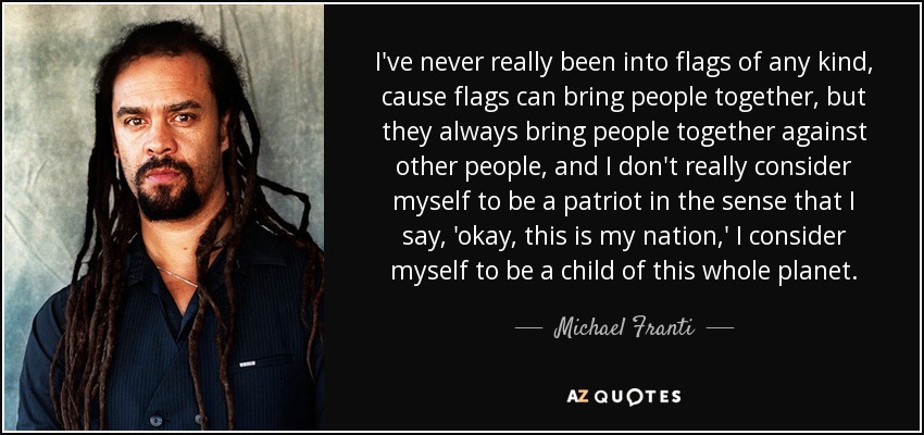 I've never really been into flags of any kind, cause flags can bring people together, but they always bring people together against other people, and I don't really consider myself to be a patriot in the sense that I say, 'okay, this is my nation,' I consider myself to be a child of this whole planet. - Michael Franti