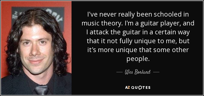 I've never really been schooled in music theory. I'm a guitar player, and I attack the guitar in a certain way that it not fully unique to me, but it's more unique that some other people. - Wes Borland