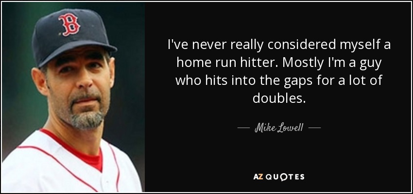I've never really considered myself a home run hitter. Mostly I'm a guy who hits into the gaps for a lot of doubles. - Mike Lowell