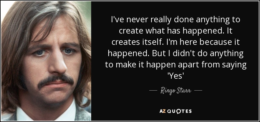 I've never really done anything to create what has happened. It creates itself. I'm here because it happened. But I didn't do anything to make it happen apart from saying 'Yes' - Ringo Starr