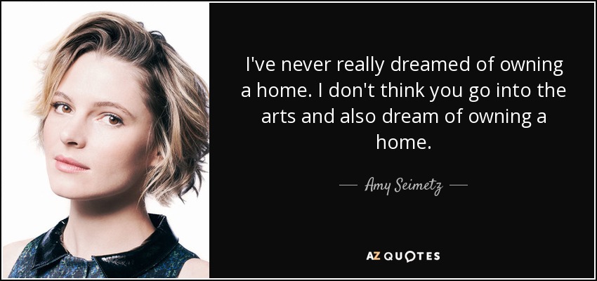 I've never really dreamed of owning a home. I don't think you go into the arts and also dream of owning a home. - Amy Seimetz