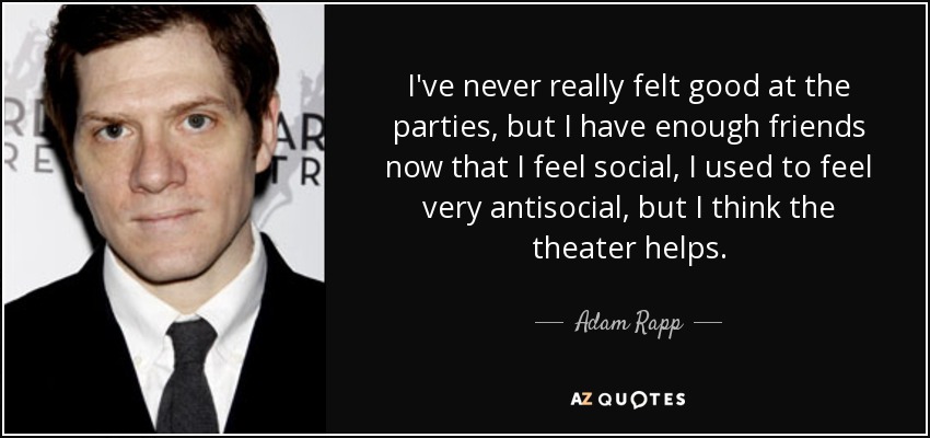 I've never really felt good at the parties, but I have enough friends now that I feel social, I used to feel very antisocial, but I think the theater helps. - Adam Rapp