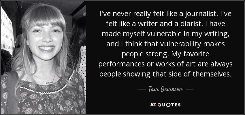 I've never really felt like a journalist. I've felt like a writer and a diarist. I have made myself vulnerable in my writing, and I think that vulnerability makes people strong. My favorite performances or works of art are always people showing that side of themselves. - Tavi Gevinson