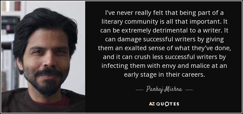 I've never really felt that being part of a literary community is all that important. It can be extremely detrimental to a writer. It can damage successful writers by giving them an exalted sense of what they've done, and it can crush less successful writers by infecting them with envy and malice at an early stage in their careers. - Pankaj Mishra
