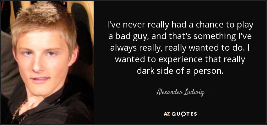 I've never really had a chance to play a bad guy, and that's something I've always really, really wanted to do. I wanted to experience that really dark side of a person. - Alexander Ludwig
