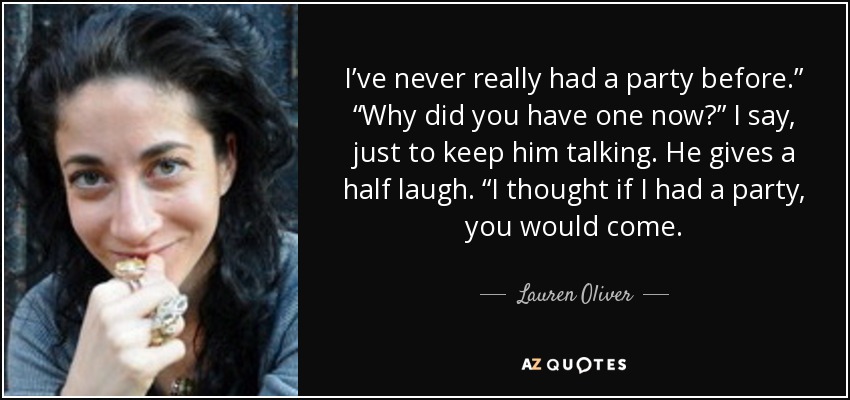 I’ve never really had a party before.” “Why did you have one now?” I say, just to keep him talking. He gives a half laugh. “I thought if I had a party, you would come. - Lauren Oliver