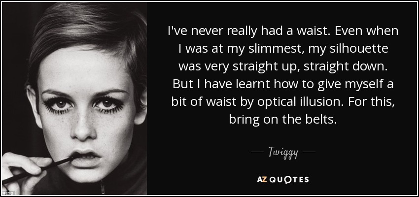 I've never really had a waist. Even when I was at my slimmest, my silhouette was very straight up, straight down. But I have learnt how to give myself a bit of waist by optical illusion. For this, bring on the belts. - Twiggy