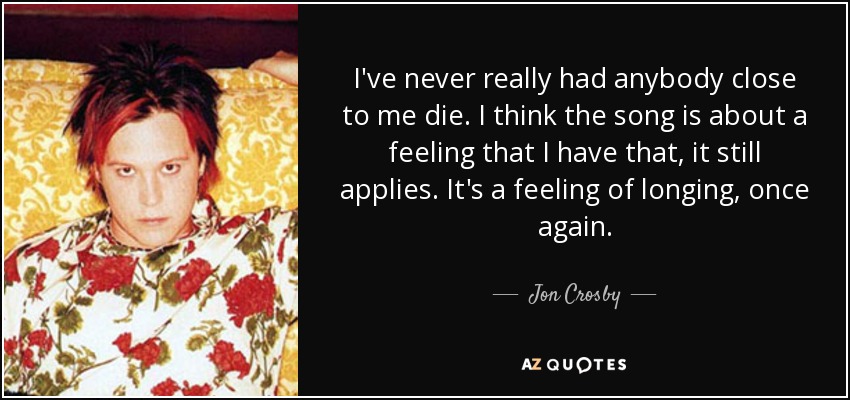 I've never really had anybody close to me die. I think the song is about a feeling that I have that, it still applies. It's a feeling of longing, once again. - Jon Crosby