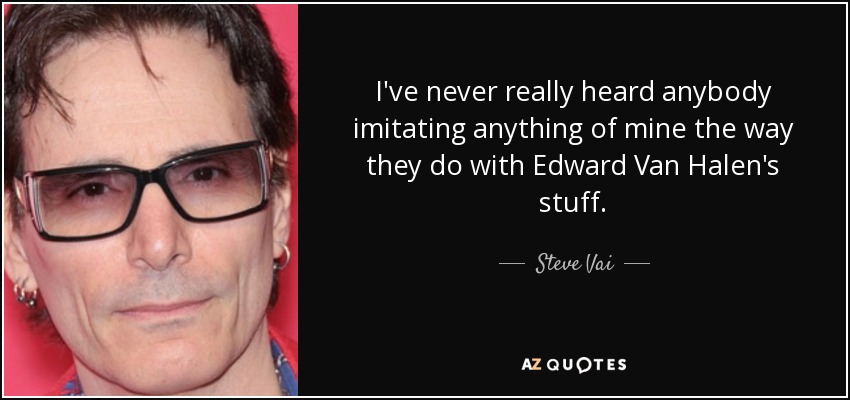 I've never really heard anybody imitating anything of mine the way they do with Edward Van Halen's stuff. - Steve Vai