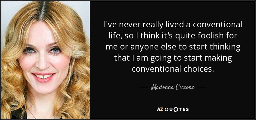 I've never really lived a conventional life, so I think it's quite foolish for me or anyone else to start thinking that I am going to start making conventional choices. - Madonna Ciccone
