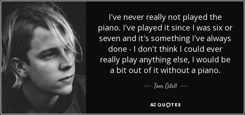 I've never really not played the piano. I've played it since I was six or seven and it's something I've always done - I don't think I could ever really play anything else, I would be a bit out of it without a piano. - Tom Odell