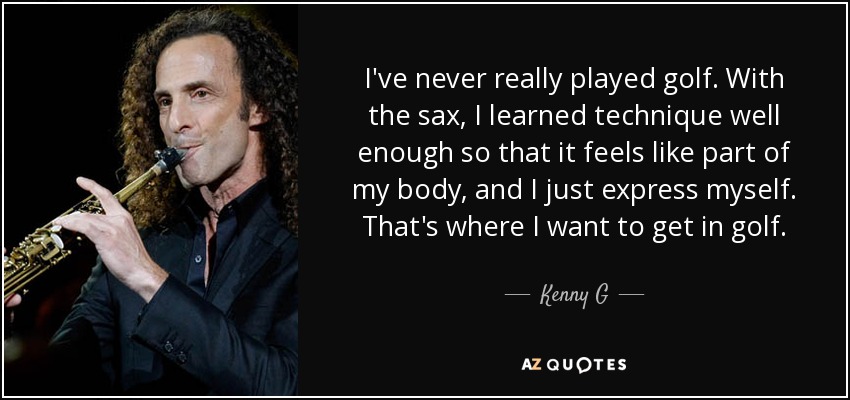 I've never really played golf. With the sax, I learned technique well enough so that it feels like part of my body, and I just express myself. That's where I want to get in golf. - Kenny G