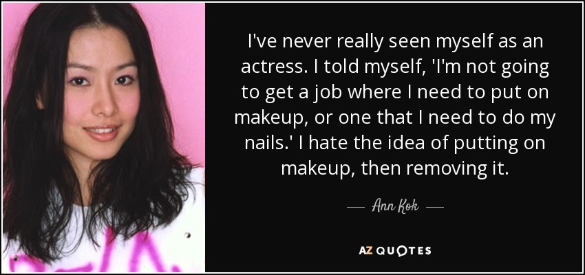 I've never really seen myself as an actress. I told myself, 'I'm not going to get a job where I need to put on makeup, or one that I need to do my nails.' I hate the idea of putting on makeup, then removing it. - Ann Kok