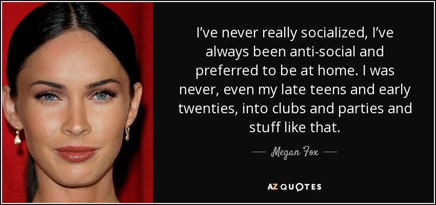 I’ve never really socialized, I’ve always been anti-social and preferred to be at home. I was never, even my late teens and early twenties, into clubs and parties and stuff like that. - Megan Fox