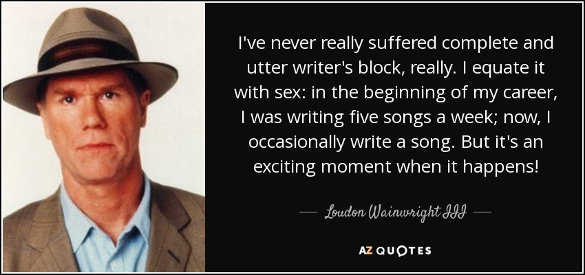 I've never really suffered complete and utter writer's block, really. I equate it with sex: in the beginning of my career, I was writing five songs a week; now, I occasionally write a song. But it's an exciting moment when it happens! - Loudon Wainwright III