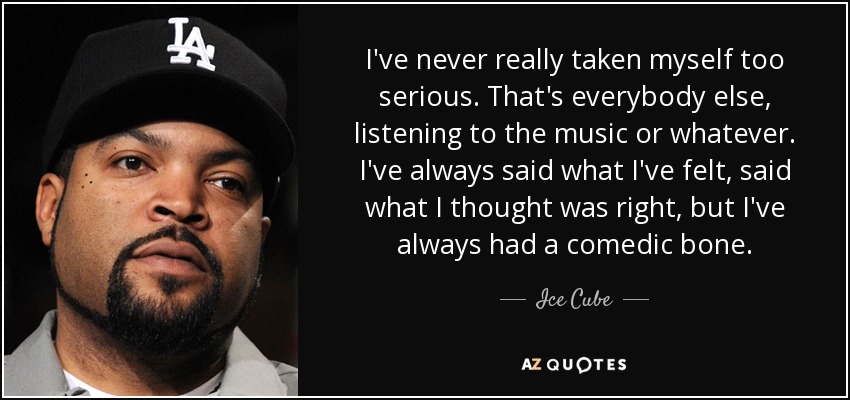I've never really taken myself too serious. That's everybody else, listening to the music or whatever. I've always said what I've felt, said what I thought was right, but I've always had a comedic bone. - Ice Cube