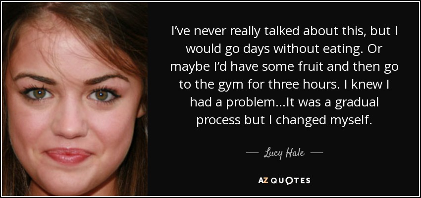 I’ve never really talked about this, but I would go days without eating. Or maybe I’d have some fruit and then go to the gym for three hours. I knew I had a problem…It was a gradual process but I changed myself. - Lucy Hale