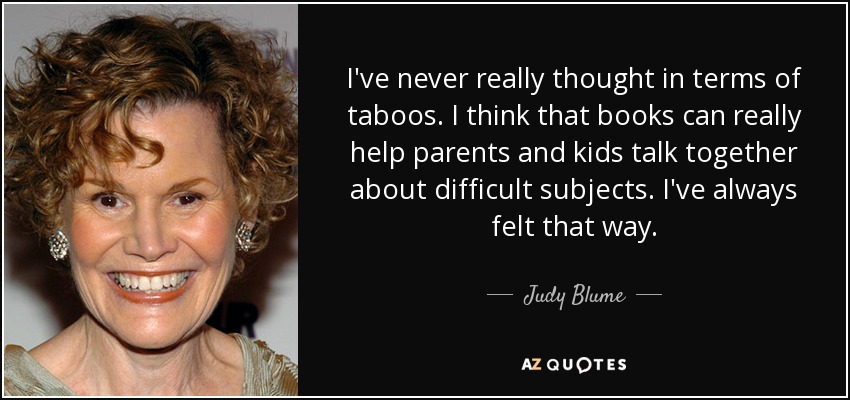 I've never really thought in terms of taboos. I think that books can really help parents and kids talk together about difficult subjects. I've always felt that way. - Judy Blume