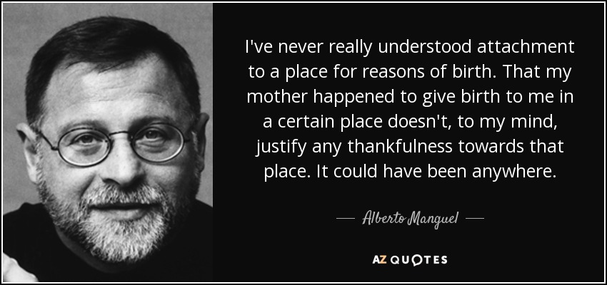 I've never really understood attachment to a place for reasons of birth. That my mother happened to give birth to me in a certain place doesn't, to my mind, justify any thankfulness towards that place. It could have been anywhere. - Alberto Manguel