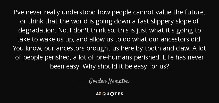 I've never really understood how people cannot value the future, or think that the world is going down a fast slippery slope of degradation. No, I don't think so; this is just what it's going to take to wake us up, and allow us to do what our ancestors did. You know, our ancestors brought us here by tooth and claw. A lot of people perished, a lot of pre-humans perished. Life has never been easy. Why should it be easy for us? - Gordon Hempton