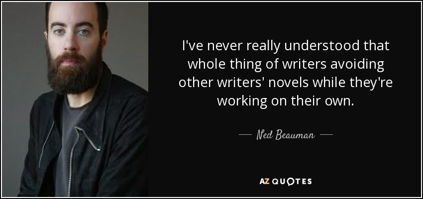 I've never really understood that whole thing of writers avoiding other writers' novels while they're working on their own. - Ned Beauman