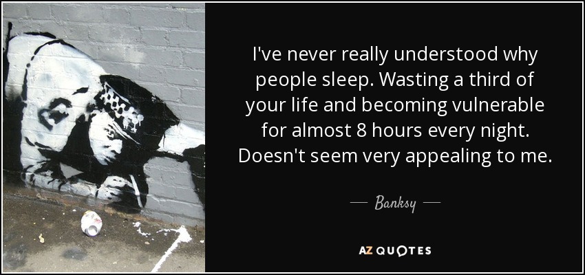 I've never really understood why people sleep. Wasting a third of your life and becoming vulnerable for almost 8 hours every night. Doesn't seem very appealing to me. - Banksy