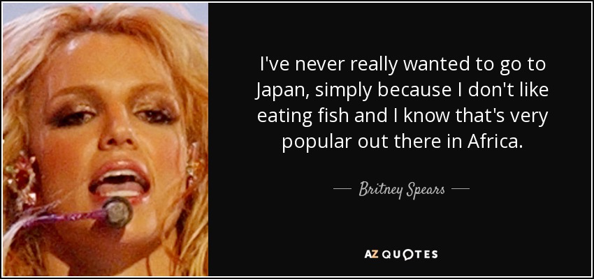I've never really wanted to go to Japan, simply because I don't like eating fish and I know that's very popular out there in Africa. - Britney Spears