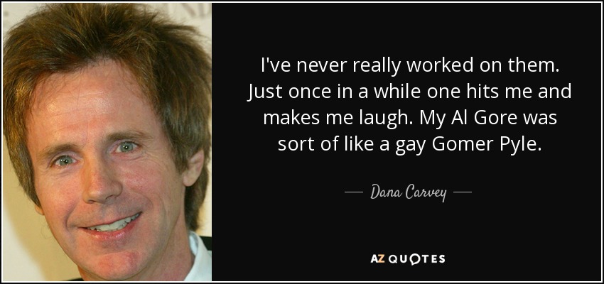 I've never really worked on them. Just once in a while one hits me and makes me laugh. My Al Gore was sort of like a gay Gomer Pyle. - Dana Carvey