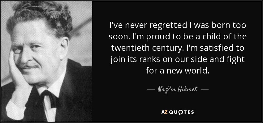 I've never regretted I was born too soon. I'm proud to be a child of the twentieth century. I'm satisfied to join its ranks on our side and fight for a new world. - Naz?m Hikmet