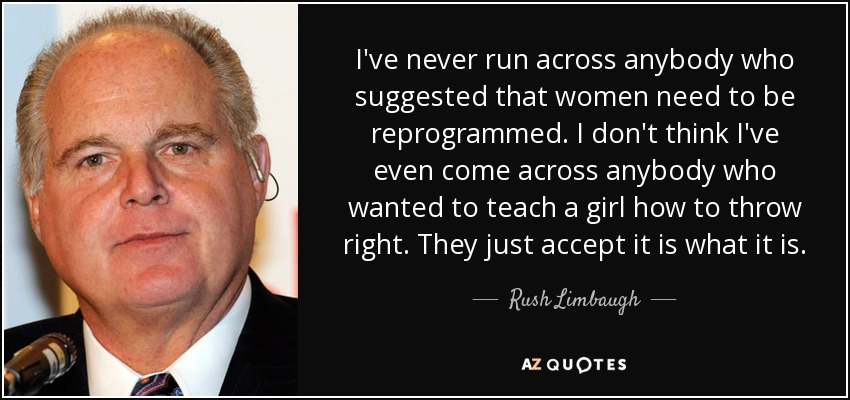 I've never run across anybody who suggested that women need to be reprogrammed. I don't think I've even come across anybody who wanted to teach a girl how to throw right. They just accept it is what it is. - Rush Limbaugh