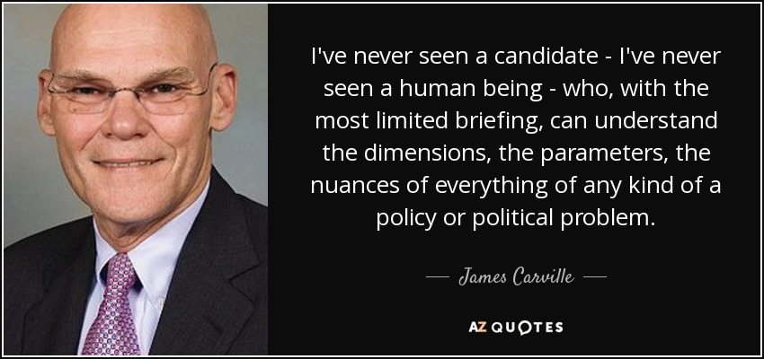 I've never seen a candidate - I've never seen a human being - who, with the most limited briefing, can understand the dimensions, the parameters, the nuances of everything of any kind of a policy or political problem. - James Carville