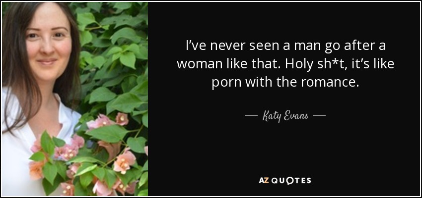 I’ve never seen a man go after a woman like that. Holy sh*t, it’s like porn with the romance. - Katy Evans