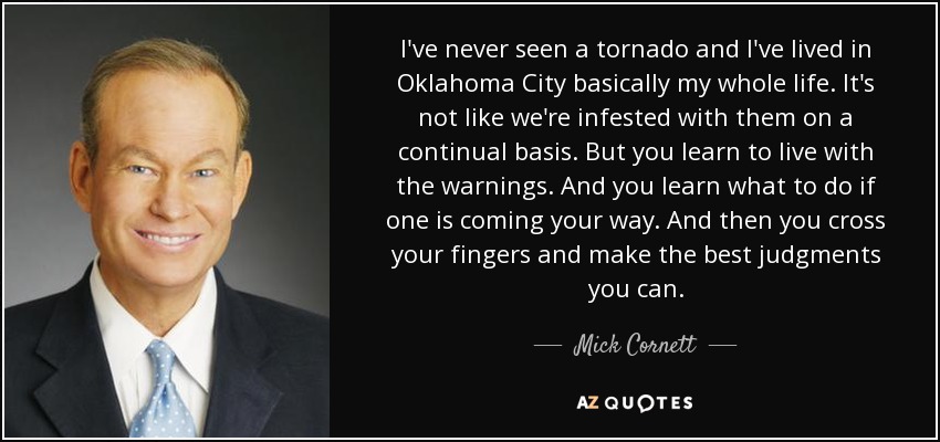 I've never seen a tornado and I've lived in Oklahoma City basically my whole life. It's not like we're infested with them on a continual basis. But you learn to live with the warnings. And you learn what to do if one is coming your way. And then you cross your fingers and make the best judgments you can. - Mick Cornett