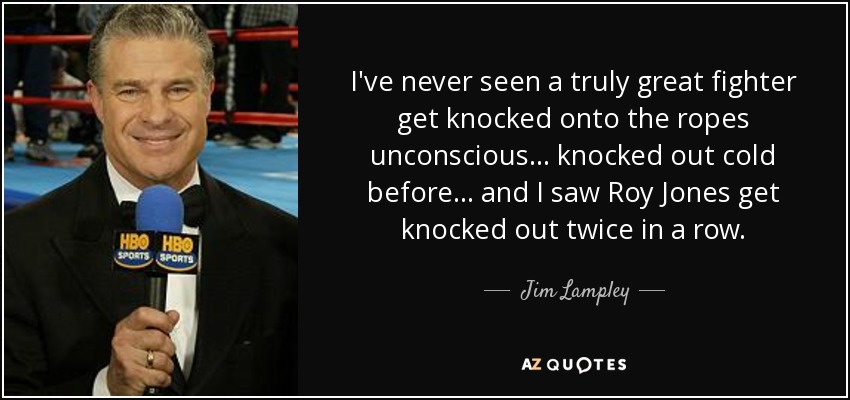 I've never seen a truly great fighter get knocked onto the ropes unconscious... knocked out cold before... and I saw Roy Jones get knocked out twice in a row. - Jim Lampley