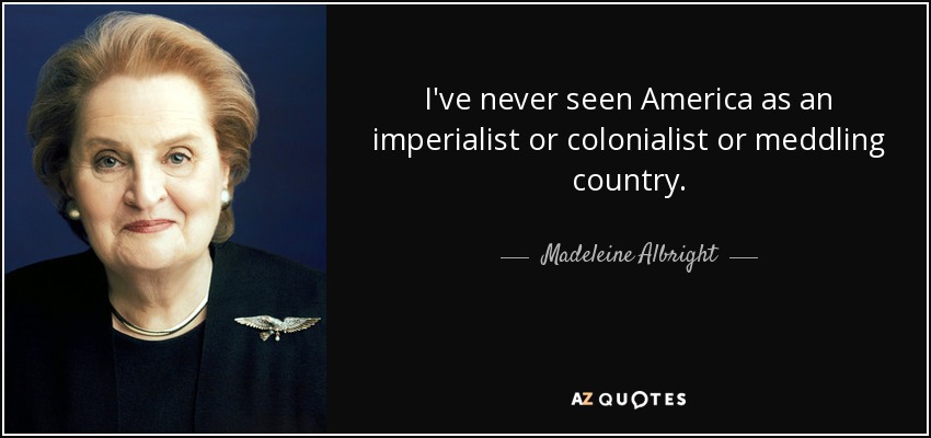 I've never seen America as an imperialist or colonialist or meddling country. - Madeleine Albright