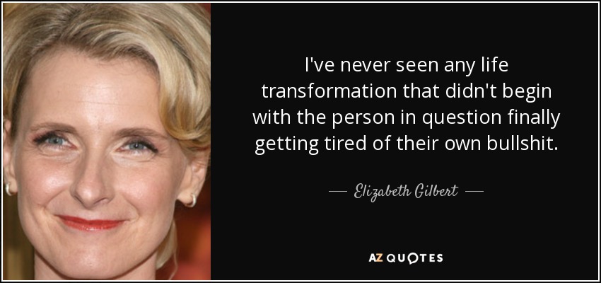 I've never seen any life transformation that didn't begin with the person in question finally getting tired of their own bullshit. - Elizabeth Gilbert