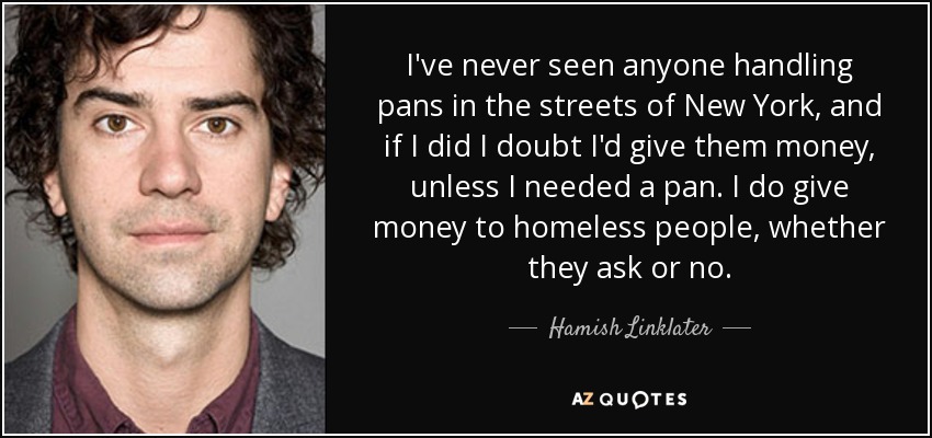 I've never seen anyone handling pans in the streets of New York, and if I did I doubt I'd give them money, unless I needed a pan. I do give money to homeless people, whether they ask or no. - Hamish Linklater
