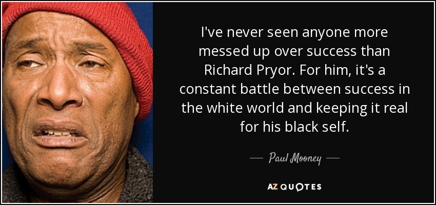 I've never seen anyone more messed up over success than Richard Pryor. For him, it's a constant battle between success in the white world and keeping it real for his black self. - Paul Mooney