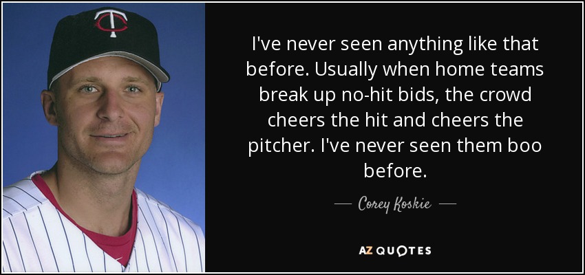 I've never seen anything like that before. Usually when home teams break up no-hit bids, the crowd cheers the hit and cheers the pitcher. I've never seen them boo before. - Corey Koskie